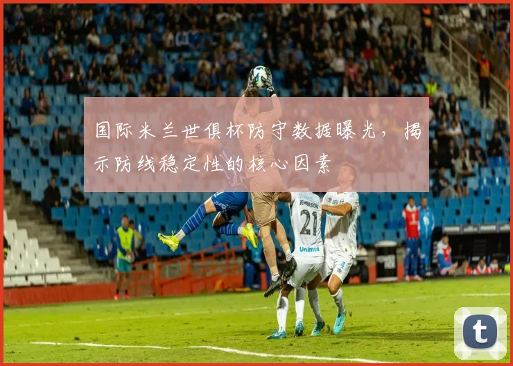 国际米兰世俱杯防守数据曝光，揭示防线稳定性的核心因素